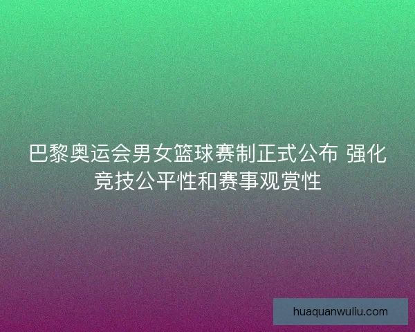 巴黎奥运会男女篮球赛制正式公布 强化竞技公平性和赛事观赏性