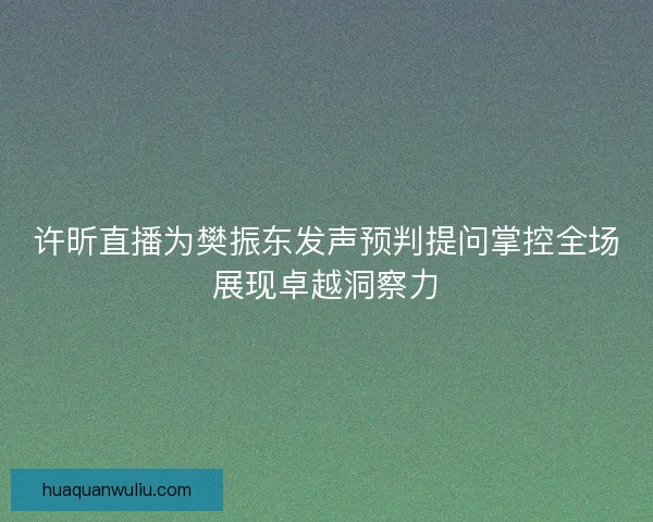 许昕直播为樊振东发声预判提问掌控全场展现卓越洞察力